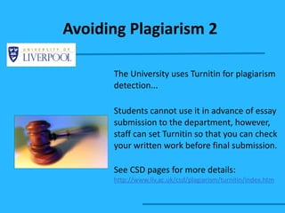 Avoiding Plagiarism 2 The University uses Turnitin for plagiarism detection... Students cannot use it in advance of essay submission to the department, however, staff can set Turnitin so that you can check your written work before final submission. See CSD pages for more details: http://www.liv.ac.uk/csd/plagiarism/turnitin/index.htm   