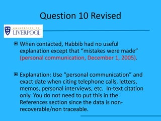 Question 10 Revised When contacted, Habbib had no useful explanation except that “mistakes were made”  (personal communication, December 1, 2005) . Explanation: Use “personal communication” and exact date when citing telephone calls, letters, memos, personal interviews, etc.  In-text citation only. You do not need to put this in the References section since the data is non-recoverable/non traceable. 