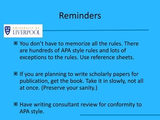 Reminders You don’t have to memorize all the rules. There are hundreds of APA style rules and lots of exceptions to the rules. Use reference sheets. If you are planning to write scholarly papers for publication, get the book. Take it in slowly, not all at once. (Preserve your sanity.) Have writing consultant review for conformity to APA style. 