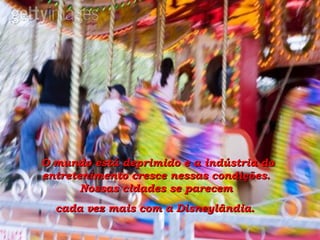 O mundo está deprimido e a indústria do entretenimento cresce nessas condições.  Nossas cidades se parecem  cada vez mais com a Disneylândia.   