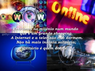 Entramos no milênio num mundo  que é um grande shopping.  A Internet e a televisão não dormem. Não há mais insônia solitária;  solitário é quem dorme.   