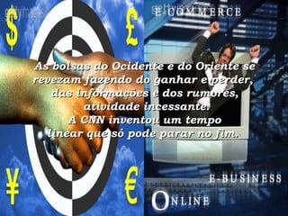 As bolsas do Ocidente e do Oriente se revezam fazendo do ganhar e perder,  das informações e dos rumores,  atividade incessante.  A CNN inventou um tempo  linear que só pode parar no fim.    