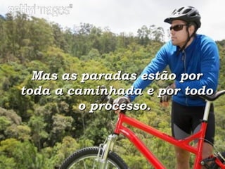Mas as paradas estão por toda a caminhada e por todo o processo.   