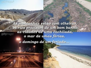 As montanhas estão com olheiras,  os rios precisam de um bom banho,  as cidades de uma cochilada,  o mar de umas férias,  o domingo de um feriado...   