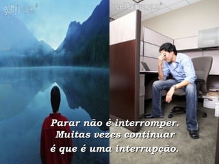Parar não é interromper.  Muitas vezes continuar  é que é uma interrupção.   
