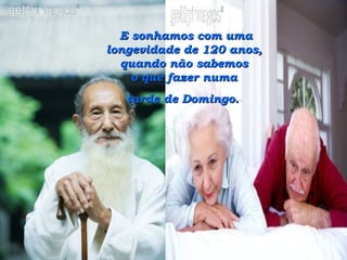 E sonhamos com uma longevidade de 120 anos,  quando não sabemos  o que fazer numa  tarde de Domingo.   
