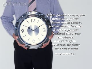 Quem ganha tempo, por definição, perde.  Quem mata tempo,  fere-se mortalmente.  É este o grande  'radical livre' que envelhece  nossa alegria  –o sonho de fazer  do tempo uma mercadoria.   