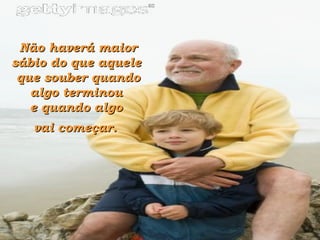 Não haverá maior sábio do que aquele  que souber quando algo terminou  e quando algo  vai começar.   