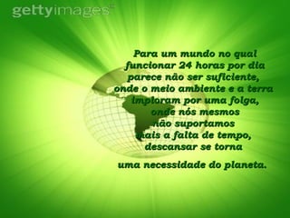 Para um mundo no qual funcionar 24 horas por dia parece não ser suficiente,  onde o meio ambiente e a terra  imploram por uma folga,  onde nós mesmos  não suportamos  mais a falta de tempo,  descansar se torna  uma necessidade do planeta.   