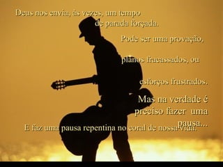 Deus nos envia, às vezes, um tempo  de parada forçada. E faz uma pausa repentina no coral de nossa vida.  Pode ser uma provação,  planos fracassados, ou  esforços frustrados . Mas na verdade é preciso fazer  uma pausa... 