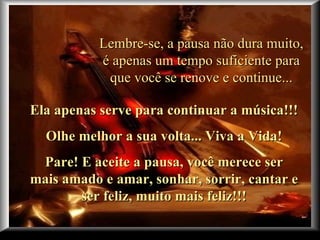 Lembre-se, a pausa não dura muito, é apenas um tempo suficiente para que você se renove e continue... Ela apenas serve para continuar a música!!!  Olhe melhor a sua volta... Viva a Vida! Pare! E aceite a pausa, você merece ser mais amado e amar, sonhar, sorrir, cantar e ser feliz, muito mais feliz!!! 