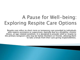 Respite care refers to short-term or temporary care provided to individuals
who require assistance or supervision, typically due to a disability, chronic
illness, or age-related condition. It is designed to provide relief or respite to
the primary caregivers who may be family members or friends, allowing them
to take a break from their care giving responsibilities.
 
