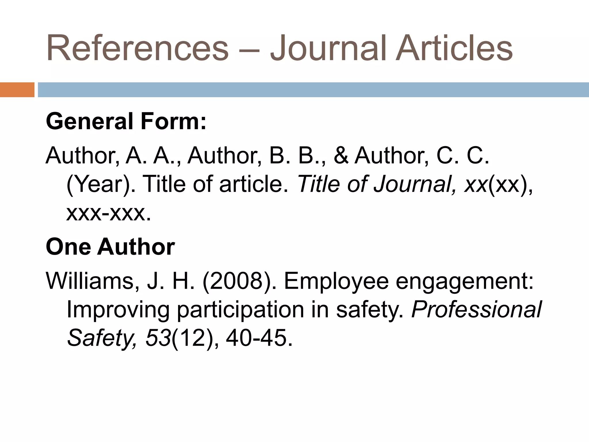 References – Journal ArticlesTwo to Seven Authors [List all authors]Keller, T. E., Cusick, G. R., & Courtney, M. E. (2007). Approaching the transition to adulthood: Distinctive profiles of adolescents aging out of the child welfare system. Social Services Review, 81, 453-484.Eight or More Authors [List the first six authors, ... and the last author]Wolchik, S. A., West, S. G., Sandler, I. N., Tein, J.-Y., Coatsworth, D.,Lengua, L.,...Griffin, W. A. (2000). An experimental evaluation of theory-based mother and mother-child programs for children of divorce. Journal of Consulting and Clinical Psychology, 68, 843-849.