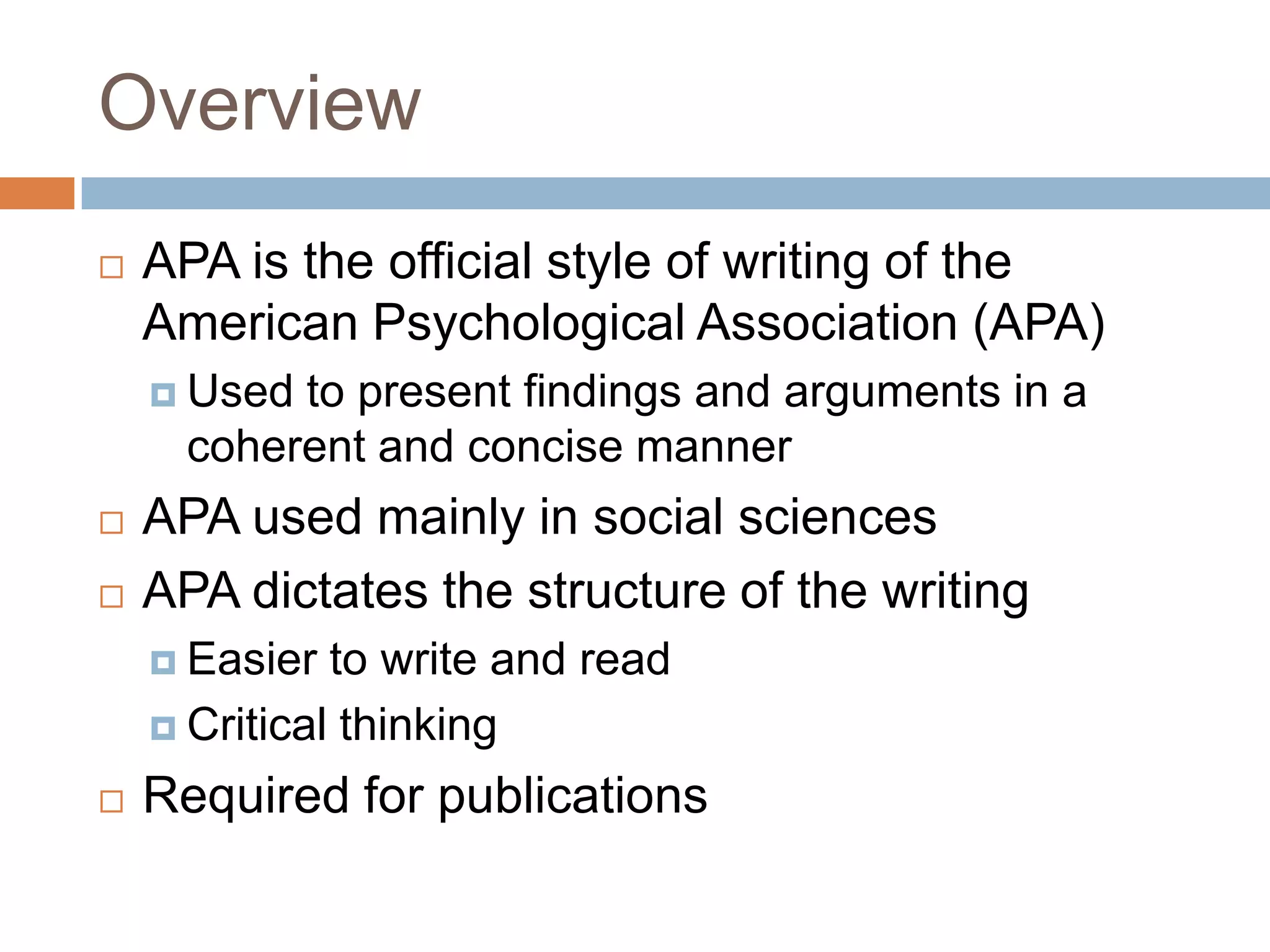 OverviewAPA is the official style of writing of the American Psychological Association (APA)Used to present findings and arguments in a coherent and concise mannerAPA is often used in social sciencesAPA dictates the structure of the writingEasier to write and readCritical thinkingRequired for professional publications