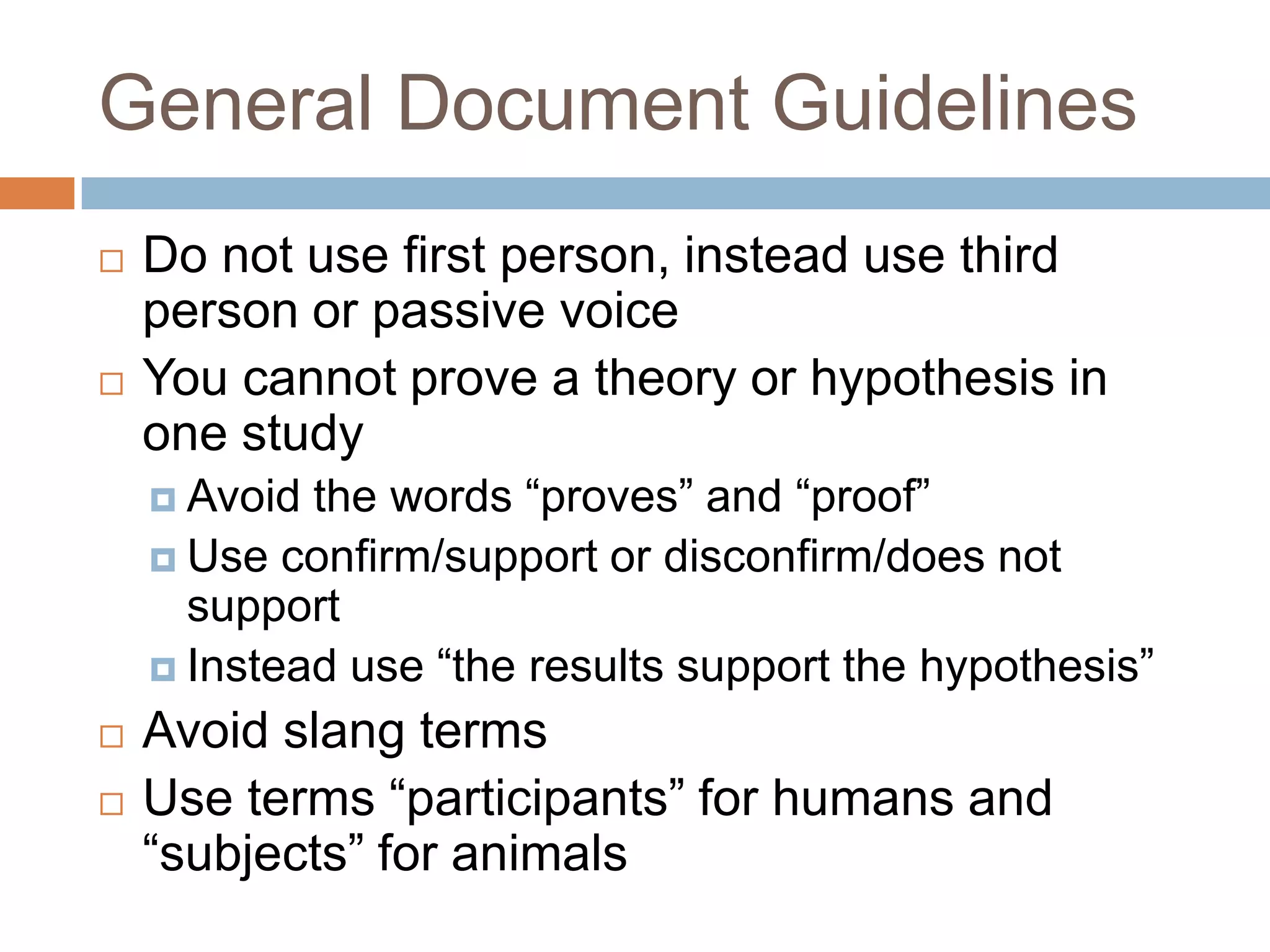 General Document GuidelinesLimit the use of the first person, instead use third personExamples: the researcher, they, the experimenterYou cannot prove a theory or hypothesisAvoid the words “proves” and “proof”Instead use “the results support/does not support the hypothesis” or “the results confirm/disconfirm the hypothesis”Avoid slang termsUse terms “participants” for humans and “subjects” for animals