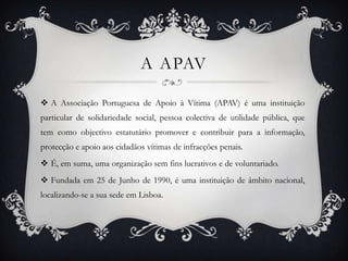 A APAV
 A Associação Portuguesa de Apoio à Vítima (APAV) é uma instituição
particular de solidariedade social, pessoa colectiva de utilidade pública, que
tem como objectivo estatutário promover e contribuir para a informação,
protecção e apoio aos cidadãos vítimas de infracções penais.
 É, em suma, uma organização sem fins lucrativos e de voluntariado.
 Fundada em 25 de Junho de 1990, é uma instituição de âmbito nacional,
localizando-se a sua sede em Lisboa.

 