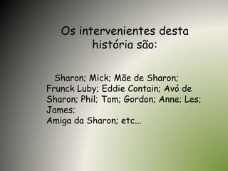 Os intervenientes desta
história são:
Sharon; Mick; Mãe de Sharon;
Frunck Luby; Eddie Contain; Avó de
Sharon; Phil; Tom; Gordon; Anne; Les;
James;
Amiga da Sharon; etc...
 