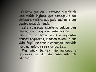 O livro que eu li retrata a vida de
uma miúda inglesa, que começou a ser
violada e maltratada pelo padrasto aos
quatro anos de idade.
Este consegue mantê-la calada pois
ameaçava-a de que ia matar a mãe.
Ao fim de treze anos a aguentar
abusos regulares, Sharon mudou a sua
vida. Fugiu de casa e começou uma vida
nova ao lado do seu marido, Les.
Mas Mick Garvey não perdoou e
apareceu no dia do casamento de
Sharon…
 