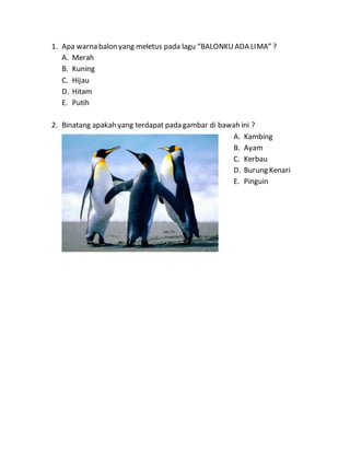1. Apa warna balon yang meletus pada lagu “BALONKUADA LIMA” ?
A. Merah
B. Kuning
C. Hijau
D. Hitam
E. Putih
2. Binatang apakah yang terdapat pada gambar di bawah ini ?
A. Kambing
B. Ayam
C. Kerbau
D. Burung Kenari
E. Pinguin
 