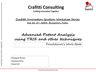 Crafitti Consulting
                                                    Crafting Innovation Together


                                   Crafitti Innovation Ignition Workshop Series
                                                Sep 26-27, 2008, Bangalore, India




                                     Advanced Patent Analysis
                                  using TRIZ and other techniques
crafting innovation together




                                                                       Practitioner’s Work Book




                               Delegate Name:
                               Organization:
                               Email-Id:

                                                         © Crafitti Consulting Private Limited
 