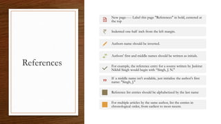 References
New page----- Label this page "References" in bold, centered at
the top
Indented one-half inch from the left margin.
Authors name should be inverted.
Authors' first and middle names should be written as initials.
For example, the reference entry for a source written by Jaskirat
Nikhil Singh would begin with “Singh, J. N."
If a middle name isn't available, just initialize the author's first
name: "Singh, J."
Reference list entries should be alphabetized by the last name
For multiple articles by the same author, list the entries in
chronological order, from earliest to most recent.
 