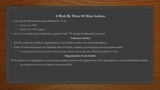 A Work By Three Or More Authors
 List only the first author’s name followed by “et al.”
 Kernis et al., 1993)
 Kernis et al. (1993) suggest...
 In et al., et should not be followed by a period. Only "al" should be followed by a period.
Unknown Author
 Cite the source by its title in a signal phrase or use the first word or two in the parentheses.
 Titles of books and reports are italicized; titles of articles, chapters, and web pages are in quotation marks.
 A similar study was done on adult monkeys trying to protect their young ones ("Recreating Habitats," 2001).
Organization As An Author
•If the author is an organization or a government agency, mention the organization in the signal phrase or in the parenthetical citation
 According to the American Computer Association (2000),...
 