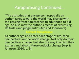Paraphrasing Continued…
“The attitudes that any person, especially an
author, takes toward the world may change with
the passing from adolescence to adulthood to old
age. So also may the author’s means of expressing
attitudes and judgments” (Arp and Johnson 9).
Correct Paraphrase:
As authors age and enter each stage of life, their
perspectives on the world change. Not only do their
perspectives change, but also the way in which they
express and absorb these outlooks change (Arp &
Johnson, 2010, p. 9).
 