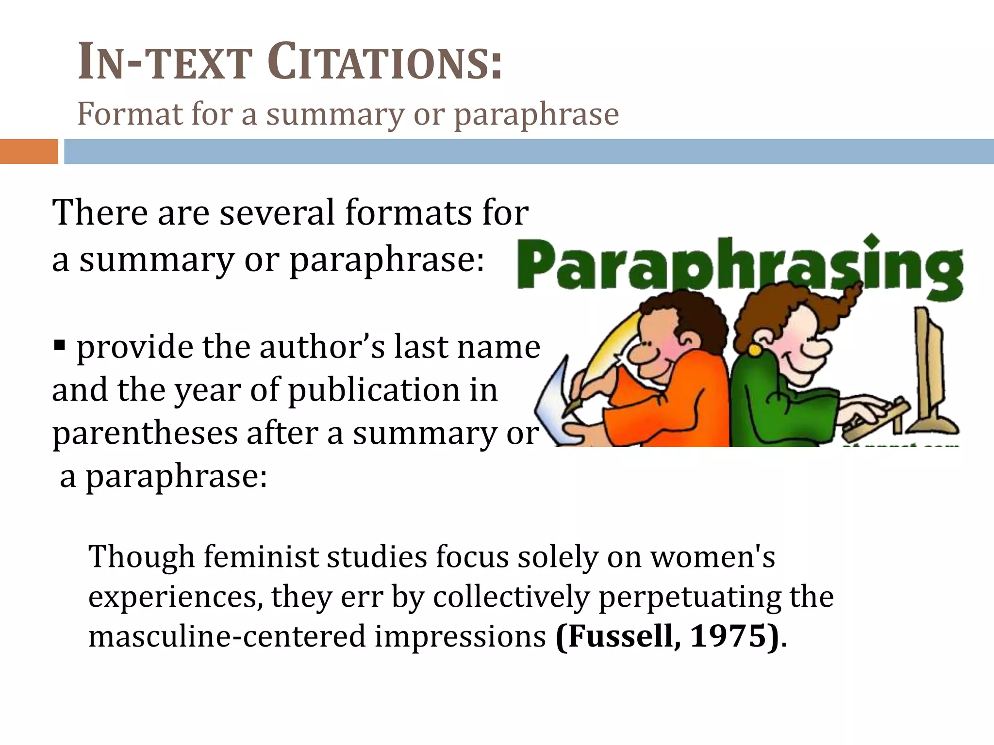 IN-TEXT CITATIONS:
Format for a summary or paraphrase
There are several formats for
a summary or paraphrase:
 provide the author’s last name
and the year of publication in
parentheses after a summary or
a paraphrase:
Though feminist studies focus solely on women's
experiences, they err by collectively perpetuating the
masculine-centered impressions (Fussell, 1975).
 