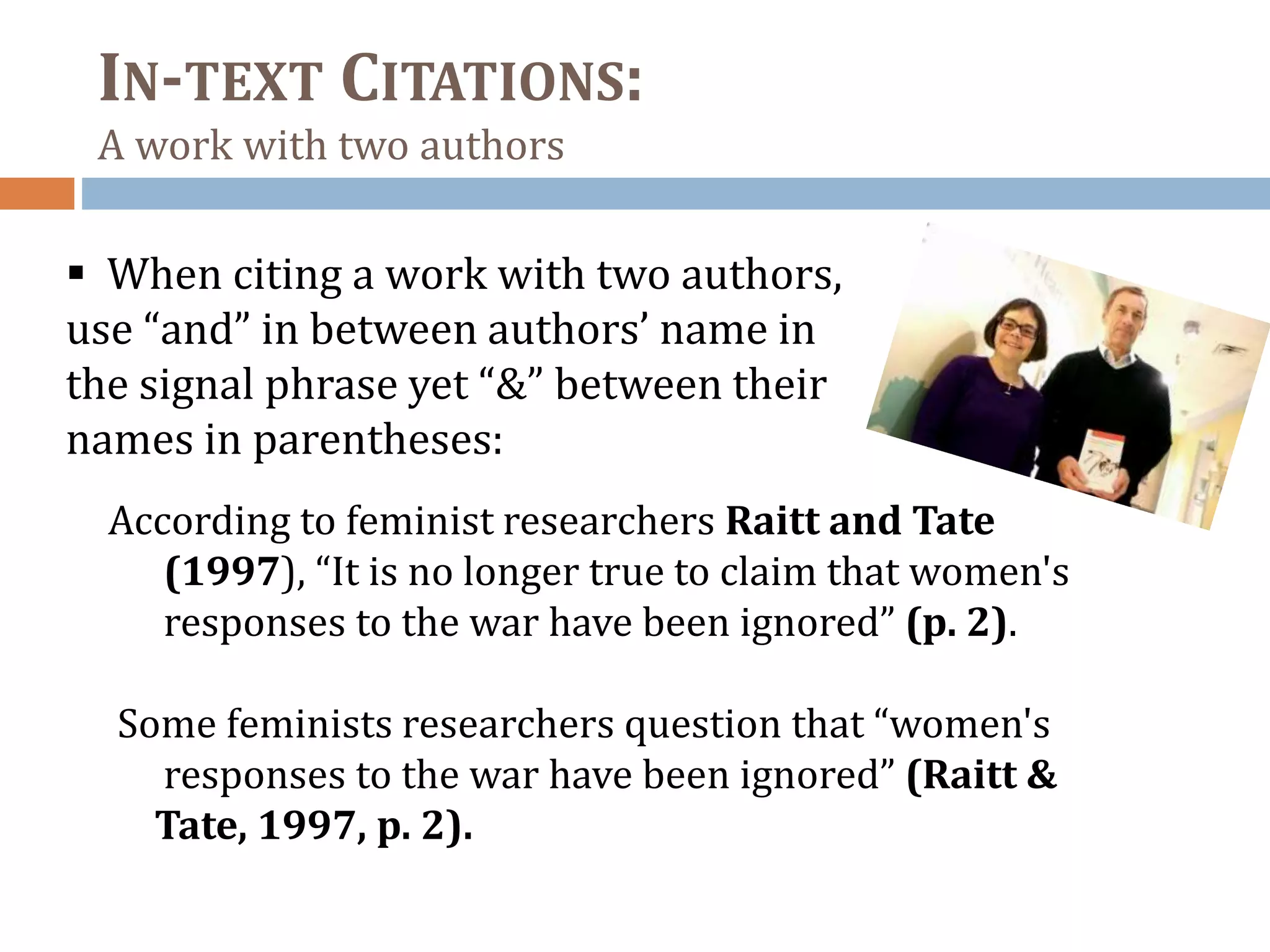 IN-TEXT CITATIONS:
A work with two authors
 When citing a work with two authors,
use “and” in between authors’ name in
the signal phrase yet “&” between their
names in parentheses:
According to feminist researchers Raitt and Tate
(1997), “It is no longer true to claim that women's
responses to the war have been ignored” (p. 2).
Some feminists researchers question that “women's
responses to the war have been ignored” (Raitt &
Tate, 1997, p. 2).
 