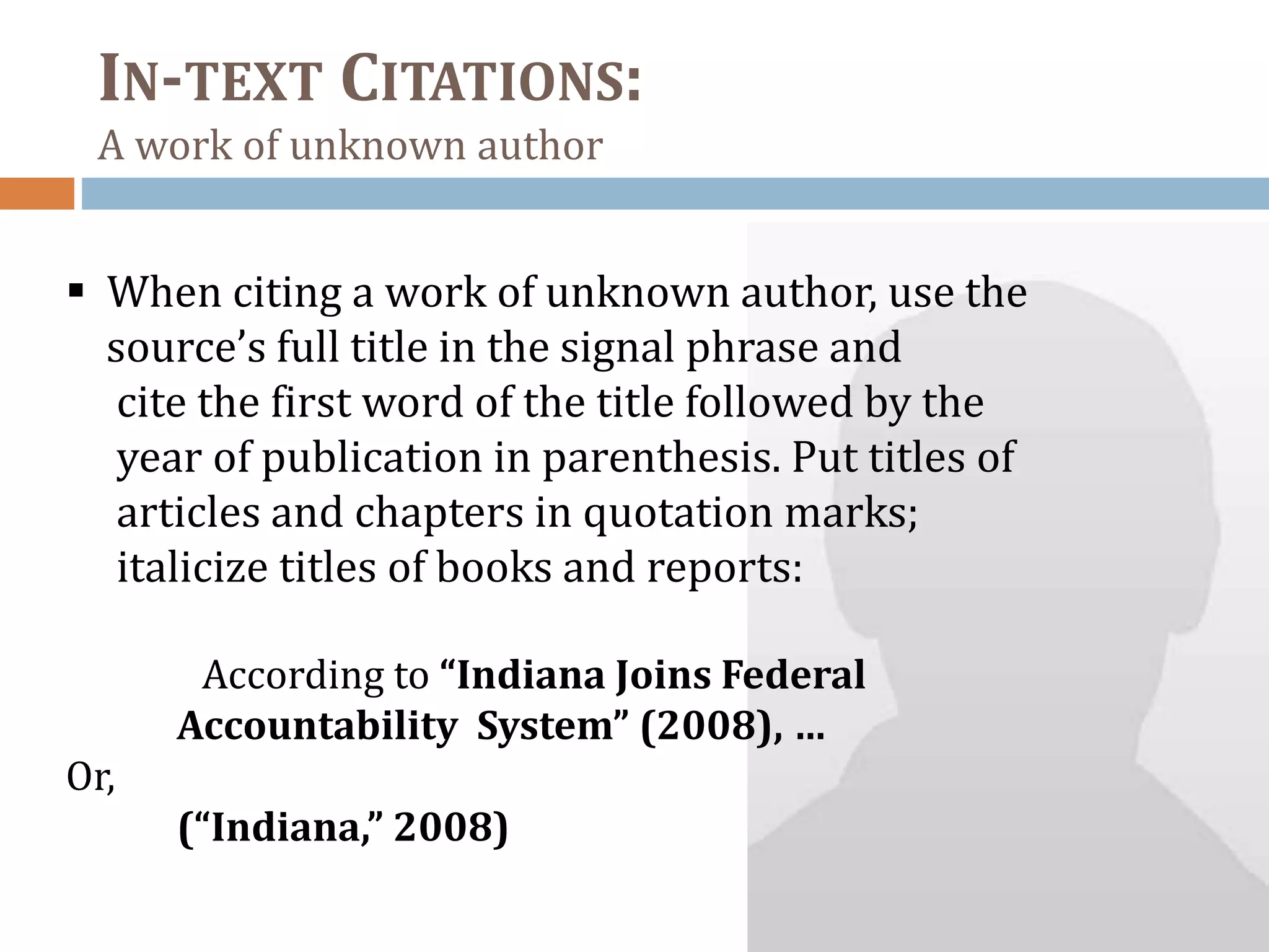 IN-TEXT CITATIONS:
A work of unknown author
 When citing a work of unknown author, use the
source’s full title in the signal phrase and
cite the first word of the title followed by the
year of publication in parenthesis. Put titles of
articles and chapters in quotation marks;
italicize titles of books and reports:
According to “Indiana Joins Federal
Accountability System” (2008), …
Or,
(“Indiana,” 2008)
 