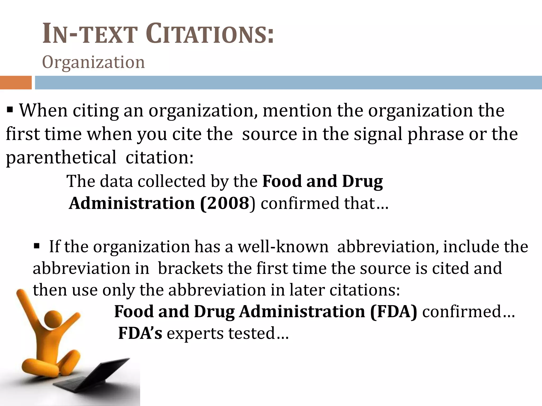 IN-TEXT CITATIONS:
Organization
 When citing an organization, mention the organization the
first time when you cite the source in the signal phrase or the
parenthetical citation:
The data collected by the Food and Drug
Administration (2008) confirmed that…
 If the organization has a well-known abbreviation, include the
abbreviation in brackets the first time the source is cited and
then use only the abbreviation in later citations:
Food and Drug Administration (FDA) confirmed…
FDA’s experts tested…
 