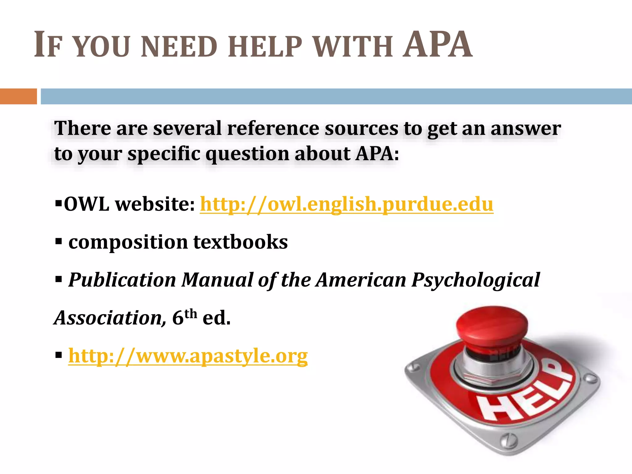 IF YOU NEED HELP WITH APA
There are several reference sources to get an answer
to your specific question about APA:
OWL website: http://owl.english.purdue.edu
 composition textbooks
 Publication Manual of the American Psychological
Association, 6th ed.
 http://www.apastyle.org
 