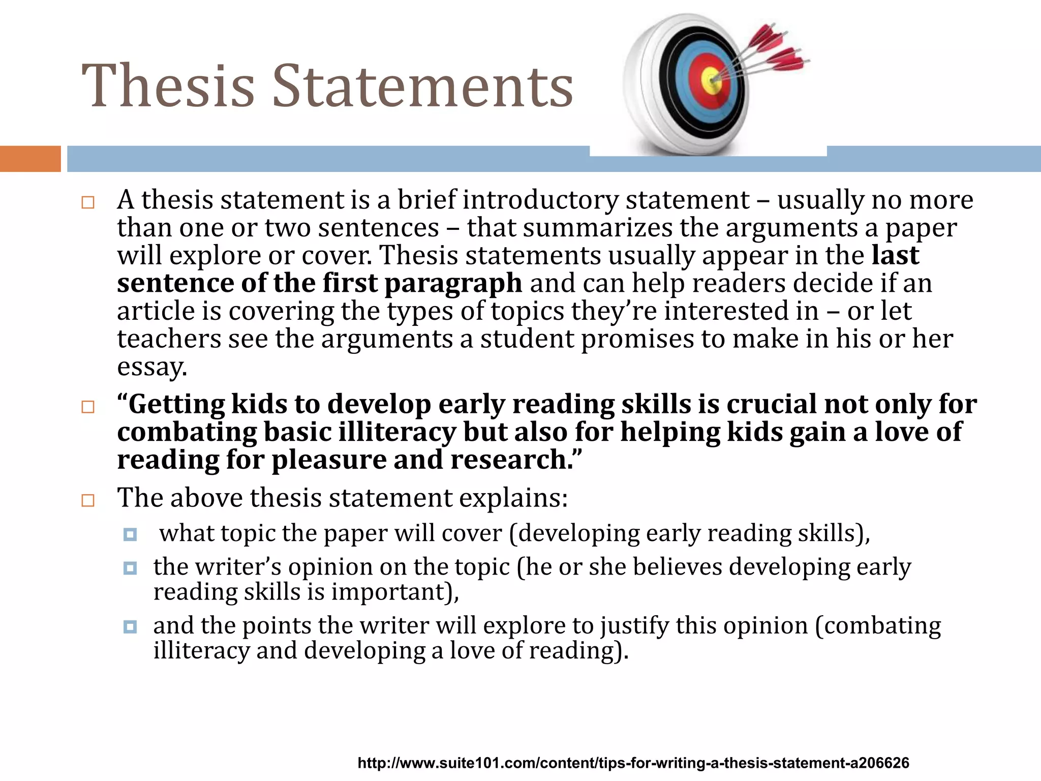 Thesis Statements
 A thesis statement is a brief introductory statement – usually no more
than one or two sentences – that summarizes the arguments a paper
will explore or cover. Thesis statements usually appear in the last
sentence of the first paragraph and can help readers decide if an
article is covering the types of topics they’re interested in – or let
teachers see the arguments a student promises to make in his or her
essay.
 “Getting kids to develop early reading skills is crucial not only for
combating basic illiteracy but also for helping kids gain a love of
reading for pleasure and research.”
 The above thesis statement explains:
 what topic the paper will cover (developing early reading skills),
 the writer’s opinion on the topic (he or she believes developing early
reading skills is important),
 and the points the writer will explore to justify this opinion (combating
illiteracy and developing a love of reading).
http://www.suite101.com/content/tips-for-writing-a-thesis-statement-a206626
 