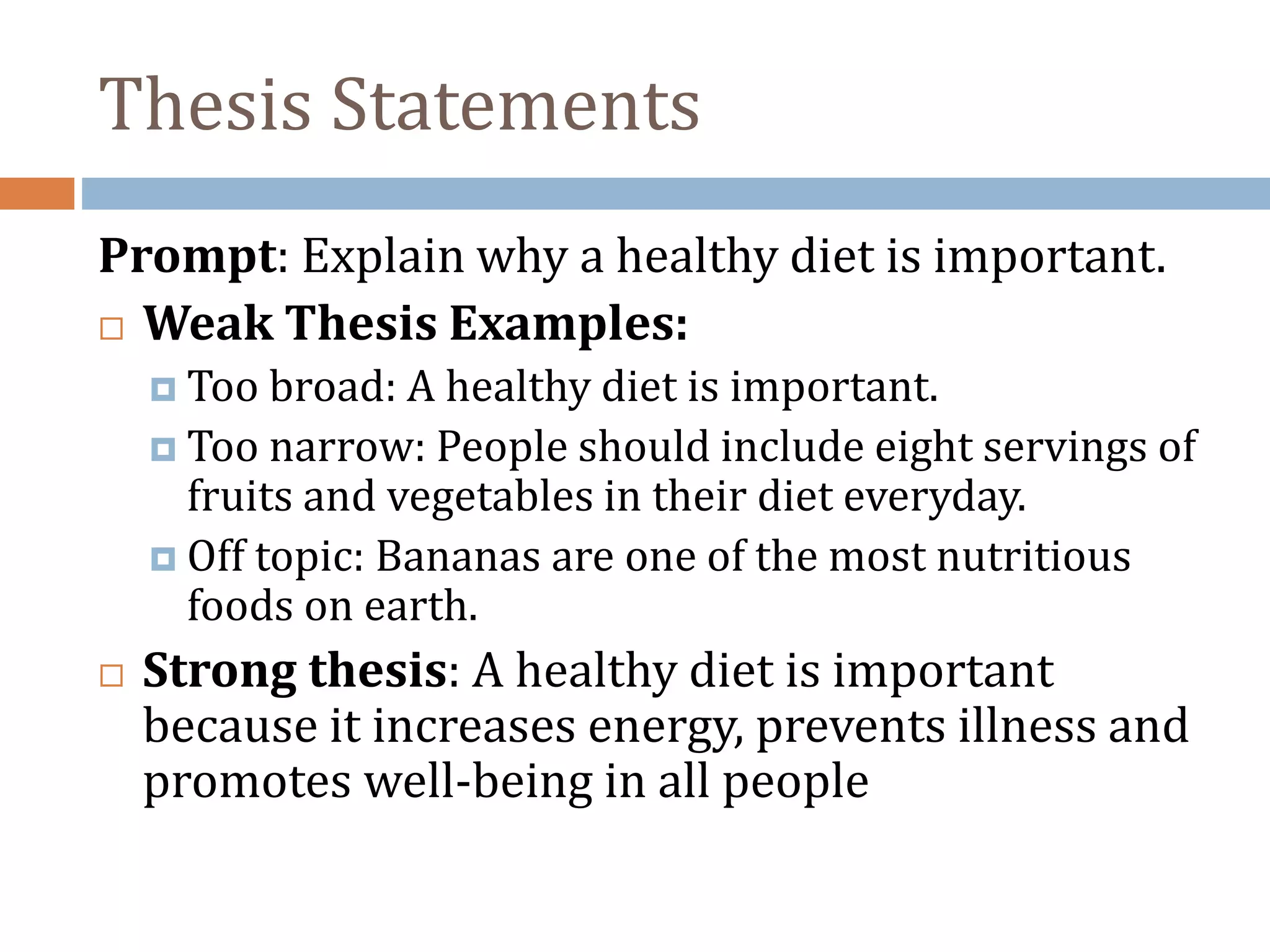 Thesis Statements
Prompt: Explain why a healthy diet is important.
 Weak Thesis Examples:
 Too broad: A healthy diet is important.
 Too narrow: People should include eight servings of
fruits and vegetables in their diet everyday.
 Off topic: Bananas are one of the most nutritious
foods on earth.
 Strong thesis: A healthy diet is important
because it increases energy, prevents illness and
promotes well-being in all people
 