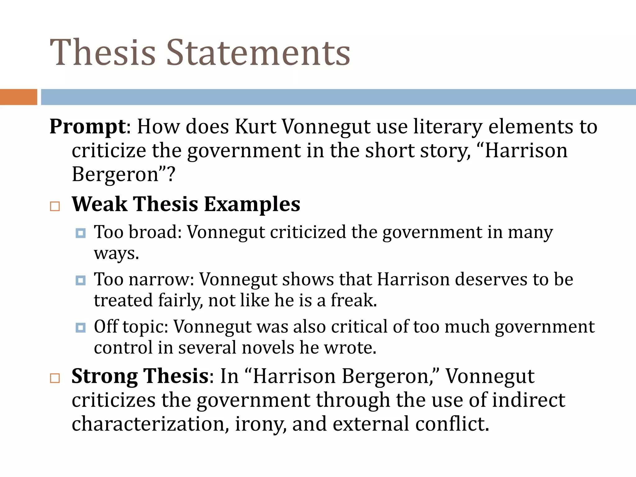 Thesis Statements
Prompt: How does Kurt Vonnegut use literary elements to
criticize the government in the short story, “Harrison
Bergeron”?
 Weak Thesis Examples
 Too broad: Vonnegut criticized the government in many
ways.
 Too narrow: Vonnegut shows that Harrison deserves to be
treated fairly, not like he is a freak.
 Off topic: Vonnegut was also critical of too much government
control in several novels he wrote.
 Strong Thesis: In “Harrison Bergeron,” Vonnegut
criticizes the government through the use of indirect
characterization, irony, and external conflict.
 