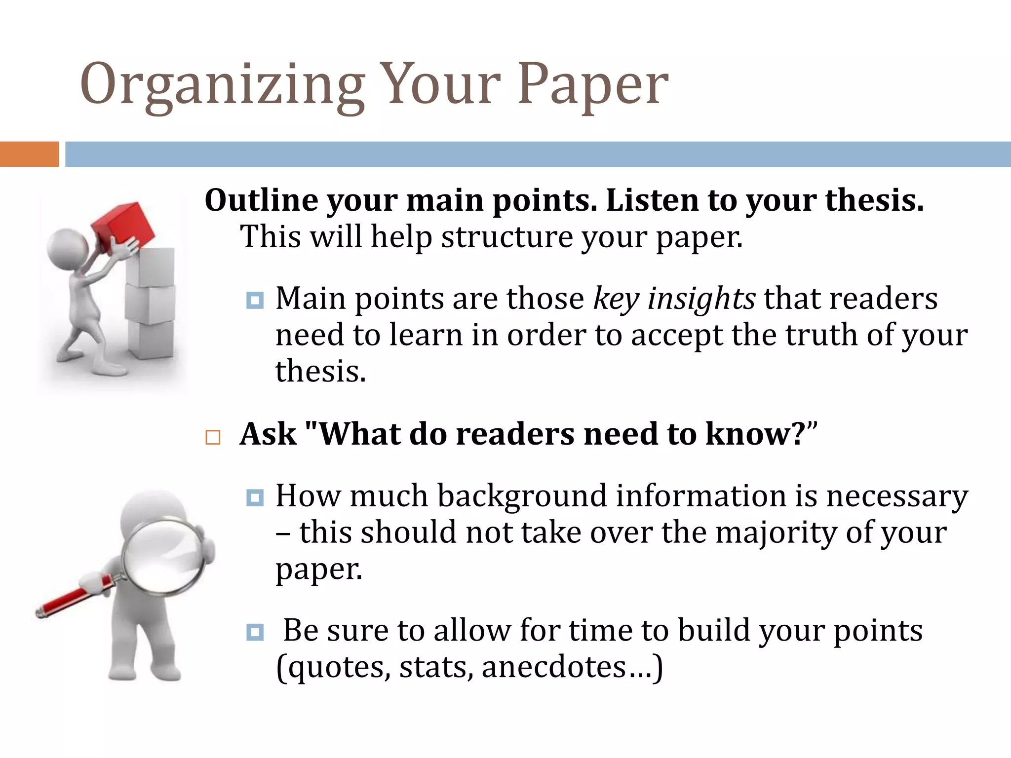 Organizing Your Paper
Outline your main points. Listen to your thesis.
This will help structure your paper.
 Main points are those key insights that readers
need to learn in order to accept the truth of your
thesis.
 Ask "What do readers need to know?”
 How much background information is necessary
– this should not take over the majority of your
paper.
 Be sure to allow for time to build your points
(quotes, stats, anecdotes…)
 