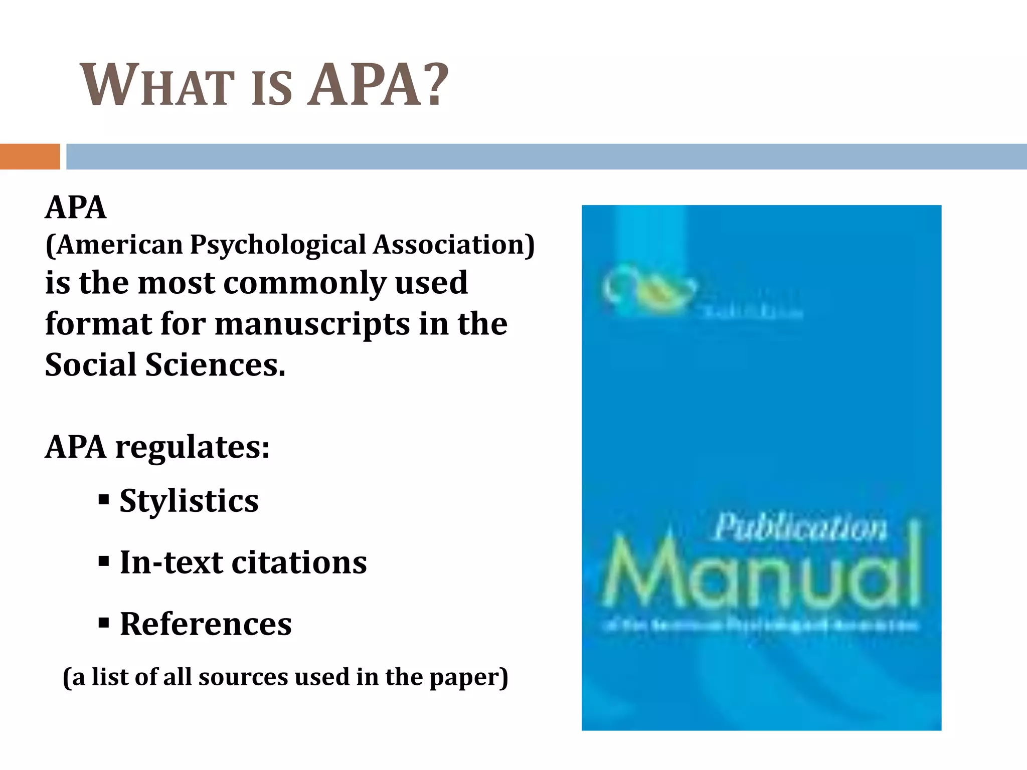 WHAT IS APA?
APA
(American Psychological Association)
is the most commonly used
format for manuscripts in the
Social Sciences.
APA regulates:
 Stylistics
 In-text citations
 References
(a list of all sources used in the paper)
 