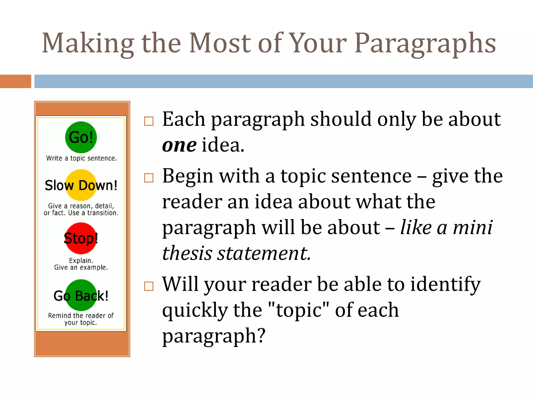 Making the Most of Your Paragraphs
 Each paragraph should only be about
one idea.
 Begin with a topic sentence – give the
reader an idea about what the
paragraph will be about – like a mini
thesis statement.
 Will your reader be able to identify
quickly the "topic" of each
paragraph?
 