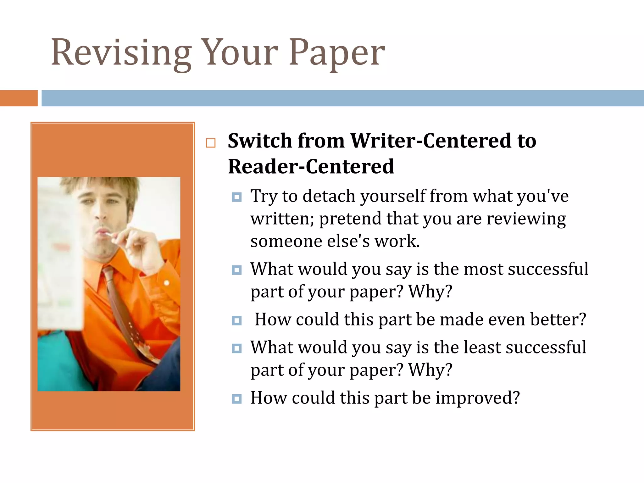 Revising Your Paper
 Switch from Writer-Centered to
Reader-Centered
 Try to detach yourself from what you've
written; pretend that you are reviewing
someone else's work.
 What would you say is the most successful
part of your paper? Why?
 How could this part be made even better?
 What would you say is the least successful
part of your paper? Why?
 How could this part be improved?
 