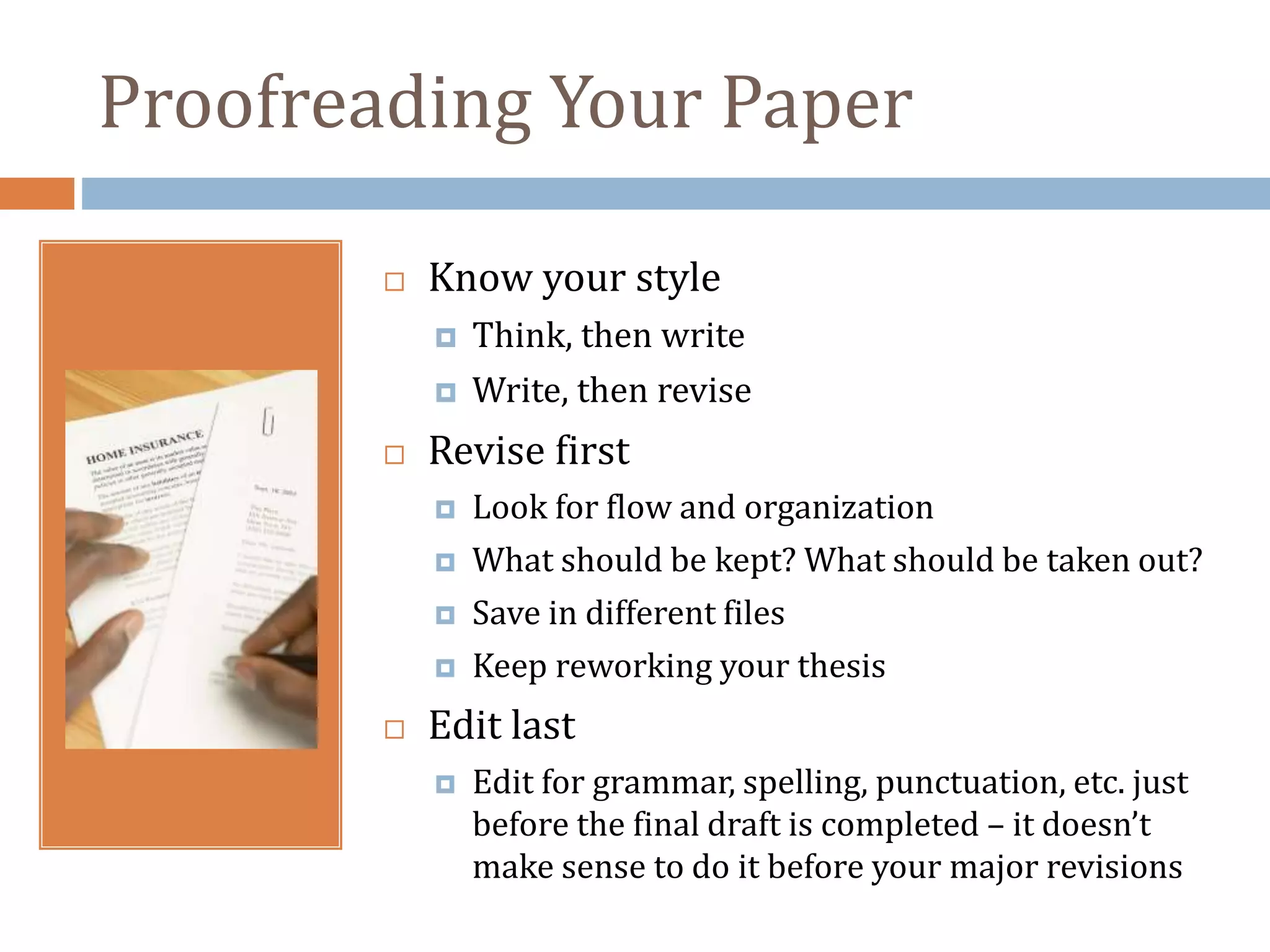 Proofreading Your Paper
 Know your style
 Think, then write
 Write, then revise
 Revise first
 Look for flow and organization
 What should be kept? What should be taken out?
 Save in different files
 Keep reworking your thesis
 Edit last
 Edit for grammar, spelling, punctuation, etc. just
before the final draft is completed – it doesn’t
make sense to do it before your major revisions
 