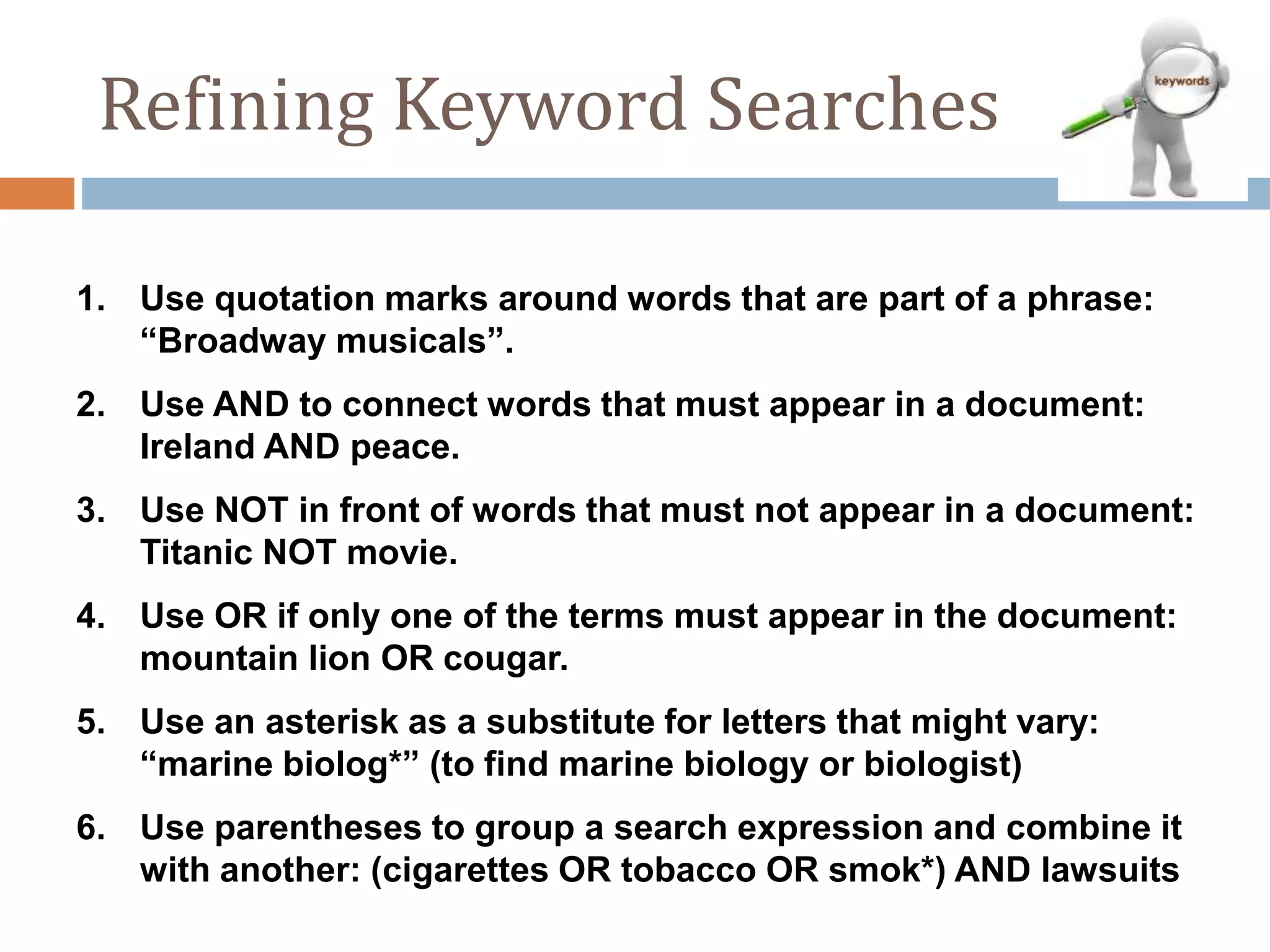 Refining Keyword Searches
1. Use quotation marks around words that are part of a phrase:
“Broadway musicals”.
2. Use AND to connect words that must appear in a document:
Ireland AND peace.
3. Use NOT in front of words that must not appear in a document:
Titanic NOT movie.
4. Use OR if only one of the terms must appear in the document:
mountain lion OR cougar.
5. Use an asterisk as a substitute for letters that might vary:
“marine biolog*” (to find marine biology or biologist)
6. Use parentheses to group a search expression and combine it
with another: (cigarettes OR tobacco OR smok*) AND lawsuits
 