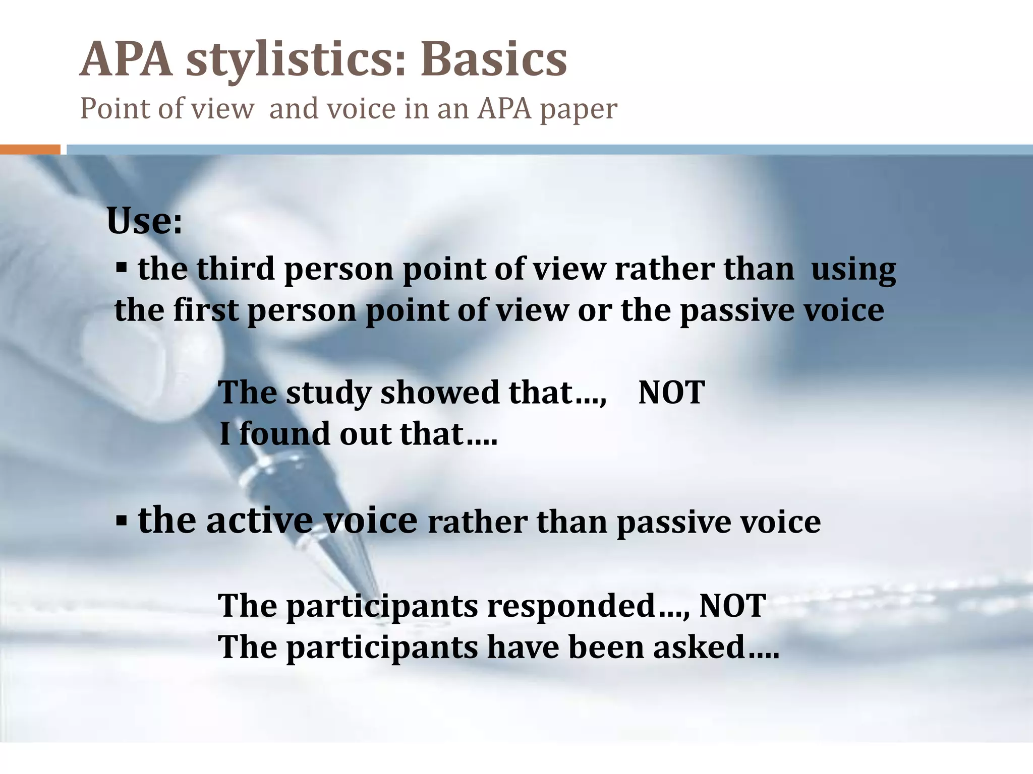 APA stylistics: Basics
Point of view and voice in an APA paper
 the third person point of view rather than using
the first person point of view or the passive voice
The study showed that…, NOT
I found out that….
 the active voice rather than passive voice
The participants responded…, NOT
The participants have been asked….
Use:
 