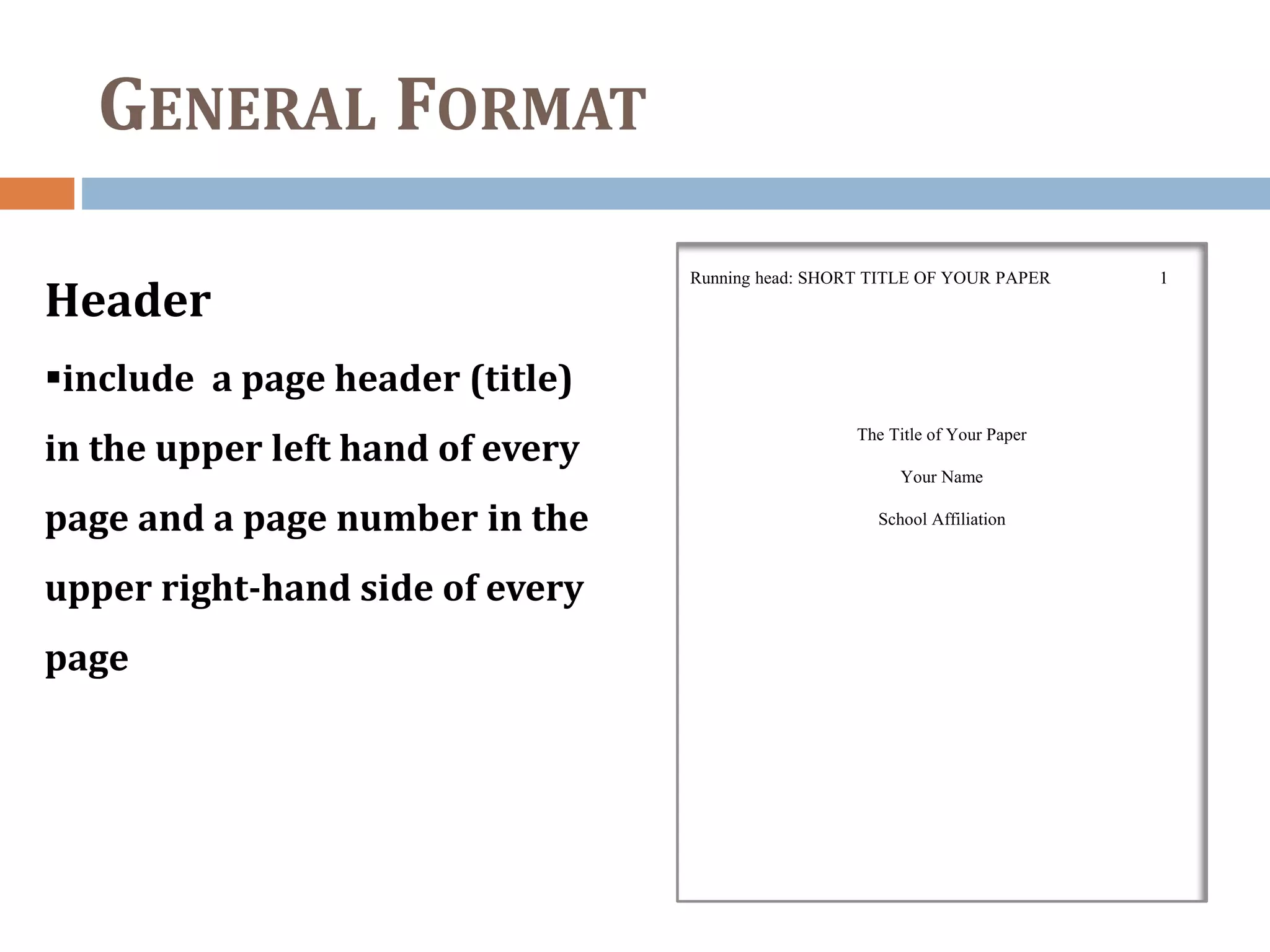 GENERAL FORMAT
Header
include a page header (title)
in the upper left hand of every
page and a page number in the
upper right-hand side of every
page
Running head: SHORT TITLE OF YOUR PAPER 1
The Title of Your Paper
Your Name
School Affiliation
 