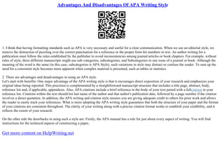 Advantages And Disadvantages Of APA Writing Style
1. I think that having formatting standards such as APA is very necessary and useful for a clear communication. When we use an editorial style, we
remove the distraction of puzzling over the correct punctuation for a reference or the proper form for numbers in text. An author writing for a
publication must follow the rules established by the publisher to avoid inconsistencies among journal articles or book chapters. For example, without
rules of style, three different manuscripts might use sub–categories, subcategories, and Subcategories in one issue of a journal or book. Although the
meaning of the word is the same (in this case, subcategories is APA Style), such variations in style may distract or confuse the reader. To sum up the
need for a consistent style becomes more apparent when complex material is presented, such as tables or statistics.
2. There are advantages and disadvantages in using an APA style.
Let's start with benefits: One major advantage of the APA writing style is that it encourages direct exposition of your research and emphasizes your
original ideas being reported. This precision is complemented by a straightforward manuscript structure that includes a title page, abstract, body,
reference list and, if applicable, appendices. Also, APA citations include a brief reference in the body of your text paired with a fullcitation in your
reference list. Citations within the text should list last name of the author and that author's publication date, followed by a page number if the citation
involves a direct quotation. In addition, the APA writing and citation style ensures you are giving adequate credit to others for prior work and allows
the reader to easily track your references. What is more adopting the APA writing style guarantees that both the structure of your paper and the format
of your citations are consistent throughout. The clarity of your writing along with a precise citation format works to establish your credibility, and it
reflects the extent of your research.
On the other side the drawbacks in using such a style are: Firstly, the APA manual has a rule for just about every aspect of writing. You will find
instructions for the technical aspects of constructing a paper,
Get more content on HelpWriting.net
 