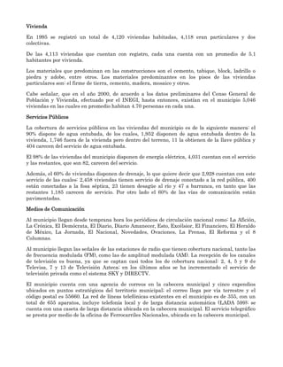 Vivienda

En 1995 se registró un total de 4,120 viviendas habitadas, 4,118 eran particulares y dos
colectivas.

De las 4,113 viviendas que cuentan con registro, cada una cuenta con un promedio de 5.1
habitantes por vivienda.

Los materiales que predominan en las construcciones son el cemento, tabique, block, ladrillo o
piedra y adobe, entre otros. Los materiales predominantes en los pisos de las viviendas
particulares son: el firme de tierra, cemento, madera, mosaico y otros.

Cabe señalar, que en el año 2000, de acuerdo a los datos preliminares del Censo General de
Población y Vivienda, efectuado por el INEGI, hasta entonces, existían en el municipio 5,046
viviendas en las cuales en promedio habitan 4.70 personas en cada una.

Servicios Públicos

La cobertura de servicios públicos en las viviendas del municipio es de la siguiente manera: el
90% dispone de agua entubada, de los cuales, 1,952 disponen de agua entubada dentro de la
vivienda, 1,746 fuera de la vivienda pero dentro del terreno, 11 la obtienen de la llave pública y
404 carecen del servicio de agua entubada.

El 98% de las viviendas del municipio disponen de energía eléctrica, 4,031 cuentan con el servicio
y las restantes, que son 82, carecen del servicio.

Además, el 60% de viviendas disponen de drenaje, lo que quiere decir que 2,928 cuentan con este
servicio de las cuales: 2,458 viviendas tienen servicio de drenaje conectado a la red pública, 400
están conectadas a la fosa séptica, 23 tienen desagüe al río y 47 a barranca, en tanto que las
restantes 1,185 carecen de servicio. Por otro lado el 60% de las vías de comunicación están
pavimentadas.

Medios de Comunicación

Al municipio llegan desde temprana hora los periódicos de circulación nacional como: La Afición,
La Crónica, El Demócrata, El Diario, Diario Amanecer, Esto, Excélsior, El Financiero, El Heraldo
de México, La Jornada, El Nacional, Novedades, Ovaciones, La Prensa, El Reforma y el 8
Columnas.

Al municipio llegan las señales de las estaciones de radio que tienen cobertura nacional, tanto las
de frecuencia modulada (FM), como las de amplitud modulada (AM). La recepción de los canales
de televisión es buena, ya que se captan casi todos los de cobertura nacional: 2, 4, 5 y 9 de
Televisa, 7 y 13 de Televisión Azteca; en los últimos años se ha incrementado el servicio de
televisión privada como el sistema SKY y DIRECTV.

El municipio cuenta con una agencia de correos en la cabecera municipal y cinco expendios
ubicados en puntos estratégicos del territorio municipal; el correo llega por vía terrestre y el
código postal es 55660. La red de líneas telefónicas existentes en el municipio es de 355, con un
total de 655 aparatos, incluye telefonía local y de larga distancia automática (LADA 599); se
cuenta con una caseta de larga distancia ubicada en la cabecera municipal. El servicio telegráfico
se presta por medio de la oficina de Ferrocarriles Nacionales, ubicada en la cabecera municipal.
 