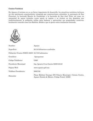 Centros Turísticos

En Apaxco el turismo no es un factor importante de desarrollo, los atractivos turísticos incluyen
un rico patrimonio arquitectónico integrado por construcciones coloniales: la parroquia de San
Francisco, la hacienda Rincón de Guadalupe y la hacienda de San José Teña; así como un
manantial de aguas termales cuyas aguas se captan y se vierten en dos depósitos que
tradicionalmente la población utiliza para bañarse y aprovechar sus propiedades curativas,
localmente conocido como Los Bañitos, debido a que la gente entra totalmente desnuda.




Nombre:                         Apaxco

Superficie:                     80.34 kilómetros cuadrados

Población (Conteo INEGI 2005): 25,738 habitantes

Gentilicio:                     Apasquense

Código Telefónico:              (599)

Presidente Municipal:           Ing. Ignacio Cruz García (2009-2012)

Página Web:                     www.apaxco.gob.mx

Teléfono Presidencia:           9982700

                                Plaza Melchor Ocampo S/N Palacio Municipal, Colonia Centro,
Dirección:
                                Apaxco Estado de México. Código Postal: 55660
 