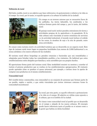 Definición de rural

Del latín rurālis, rural es un adjetivo que hace referencia a lo perteneciente o relativo a la vida en
el campo. Lo rural, por lo tanto, es aquello opuesto a lo urbano (el ámbito de la ciudad).

                                      Un campo es un terreno extenso que se encuentra fuera de
                                      los poblados. La tierra laborable, los sembrados y los
                                      cultivos forman parte del campo y, por lo tanto, del ámbito
                                      rural.

                                      El paisaje rural suele incluir grandes extensiones de tierra y
                                      actividades propias de la agricultura o la ganadería. Si la
                                      vida urbana está vinculada al sector económico de servicios
                                      o a la actividad industrial, el mundo rural incluye el ordeñe
                                      de las vacas, la siembra de soja o la cría de ganado, entre
                                      otras actividades.

Se conoce como turismo rural a la actividad turística que se desarrolla en un espacio rural. Este
tipo de turismo suele tener lugar en pequeñas localidades (con menos de 2.000 habitantes) o en
zonas aledañas a los cascos urbanos de las ciudades.

El turismo rural ofrece hospedaje en grandes estancias o haciendas que son remodeladas y
adaptadas para brindar todas las comodidades posibles a los visitantes. Es habitual que estos
establecimientos estén dirigidos por familias y sean atendidos por sus propios dueños.

El agroturismo forma parte del turismo rural. Esta modalidad consiste en mostrar y enseñar al
turista el proceso productivo que se realiza en los establecimientos agropecuarios. El visitante
puede aprender cómo se produce el queso artesanal, por ejemplo, e incluso tiene la opción de
comprar esos productos en el mismo establecimiento.

Comunidad rural

Del vocablo latino communĭtas, una comunidad es un conjunto de personas que forman parte de
un pueblo, región o nación, o que están vinculadas por ciertos intereses comunes (como la
comunidad musulmana).



                                      Lo rural, por otra parte, es aquello referente o perteneciente
                                      a la vida en el campo. El adjetivo se utiliza como opuesto a
                                      lo urbano, que es el ámbito de la ciudad.

                                      Se conoce como comunidad rural al pueblo que se desarrolla
                                      en el campo y alejado de los cascos urbanos. El concepto
                                      puede hacer referencia tanto al pueblo en sí mismo como a
                                      la gente que habita en dicha localidad.
 