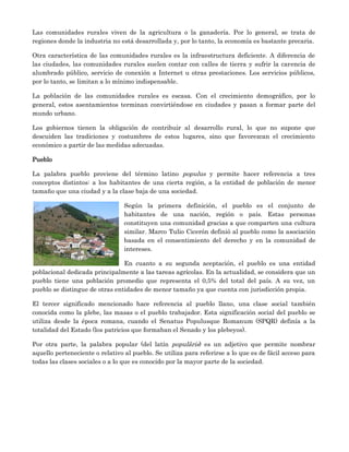 Las comunidades rurales viven de la agricultura o la ganadería. Por lo general, se trata de
regiones donde la industria no está desarrollada y, por lo tanto, la economía es bastante precaria.

Otra característica de las comunidades rurales es la infraestructura deficiente. A diferencia de
las ciudades, las comunidades rurales suelen contar con calles de tierra y sufrir la carencia de
alumbrado público, servicio de conexión a Internet u otras prestaciones. Los servicios públicos,
por lo tanto, se limitan a lo mínimo indispensable.

La población de las comunidades rurales es escasa. Con el crecimiento demográfico, por lo
general, estos asentamientos terminan convirtiéndose en ciudades y pasan a formar parte del
mundo urbano.

Los gobiernos tienen la obligación de contribuir al desarrollo rural, lo que no supone que
descuiden las tradiciones y costumbres de estos lugares, sino que favorezcan el crecimiento
económico a partir de las medidas adecuadas.

Pueblo

La palabra pueblo proviene del término latino populus y permite hacer referencia a tres
conceptos distintos: a los habitantes de una cierta región, a la entidad de población de menor
tamaño que una ciudad y a la clase baja de una sociedad.

                                 Según la primera definición, el pueblo es el conjunto de
                                 habitantes de una nación, región o país. Estas personas
                                 constituyen una comunidad gracias a que comparten una cultura
                                 similar. Marco Tulio Cicerón definió al pueblo como la asociación
                                 basada en el consentimiento del derecho y en la comunidad de
                                 intereses.

                                En cuanto a su segunda aceptación, el pueblo es una entidad
poblacional dedicada principalmente a las tareas agrícolas. En la actualidad, se considera que un
pueblo tiene una población promedio que representa el 0,5% del total del país. A su vez, un
pueblo se distingue de otras entidades de menor tamaño ya que cuenta con jurisdicción propia.

El tercer significado mencionado hace referencia al pueblo llano, una clase social también
conocida como la plebe, las masas o el pueblo trabajador. Esta significación social del pueblo se
utiliza desde la época romana, cuando el Senatus Populusque Romanum (SPQR) definía a la
totalidad del Estado (los patricios que formaban el Senado y los plebeyos).

Por otra parte, la palabra popular (del latín populāris) es un adjetivo que permite nombrar
aquello perteneciente o relativo al pueblo. Se utiliza para referirse a lo que es de fácil acceso para
todas las clases sociales o a lo que es conocido por la mayor parte de la sociedad.
 