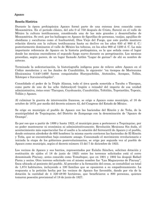 Apaxco

Reseña Histórica
Durante la época prehispánica Apaxco formó parte de una extensa área conocida como
Mesoamérica. En el periodo clásico, del año 0 al 750 después de Cristo, floreció en el valle de
México la cultura teotihuacana, considerada una de las más grandes y desarrolladas de
Mesoamérica. Se creé, por los hallazgos en Apaxco de figurillas de personas, vasijas, agujillas de
obsidiana y esculturas como el huehuetéotl, Dios Viejo del Fuego, que este pueblo mantuvo
relación directa con la cultura teotihuacana hasta su declive en los años 650 al 900 d. C.;
posteriormente dominaron el valle de México los toltecas, en los años 900 al 1200 d. C. La más
importante referencia de Apaxco en la historia prehispánica, es la que señala como el lugar
donde los mexicas encendieron el segundo fuego nuevo durante su peregrinación. Los mexicas
procedían, según parece, de un lugar llamado Aztlán “Lugar de garzas”; de ahí su nombre de
aztecas.

Terminada la sedentarización, la historiografía indígena pone de relieve sobre Apaxco en el
Códice mendocino y en los Anales de Cuauhtitlán, lo siguiente: “en tiempos de Moctezuma
Ilhuicamina (1440-1469) fueron conquistados Hueypuchtlán, Atotonilco, Acoxpan, Tollán,
Xilotepec e Itzcuincuitlapilco”.

Consolidado el poder de la Triple Alianza, toda el área queda sometida a Tacuba o Tlacopan,
como parte de uno de los ocho tlahtocáyotl (región o reinado) del imperio de esa unidad
administrativa, éstas eran: Tlacupan, Coyohuacán, Cuauhtitlán, Toltitlán, Tepotzotlán, Tepexic,
Tollán y Apaxco.

Al culminar la guerra de intervención francesa, se erige a Apaxco como municipio, el 16 de
octubre de 1870, por medio del decreto número 42, del Congreso del Estado de México.

Se erige en municipio el pueblo de Apasco con las haciendas del Rincón y de Teña, de la
municipalidad de Tequixquiac, del Distrito de Zumpango con la denominación de “Apaxco de
Ocampo”.

Es por eso que a partir de 1899 y hasta 1922, el municipio pasa a pertenecer a Tequixquiac, por
no poder mantenerse ni económica ni administrativamente. Revolución Mexicana Sin duda, el
acontecimiento más espectacular fue el asalto a la estación del ferrocarril de Apaxco y el pueblo,
donde entraron alrededor de 600 hombres; la misma suerte corrieron las haciendas de El Rincón
y Teña, que se encontraban bajo constante amago. Consumado el movimiento revolucionario e
iniciada la etapa de los gobiernos posrevolucionarios, se erige por segunda vez al pueblo de
Apaxco como municipio, según el decreto número 15 del 7 de diciembre de 1923.

Los vecinos de Apaxco y sus barrios, representados por Eulalio Sánchez, solicitan dotación y
restitución de ejidos el 18 de junio de 1925; entre los terrenos solicitados está el cerro
denominado Pixcuay, antes conocido como Temaltepec, que en 1901 y 1902 los despojó Rafael
Parra y socios. Otro terreno solicitado con el mismo nombre fue “Las Magueyeras de Pixcuay”,
finca ubicada al poniente del pueblo. Al proceder a la formación del censo, se contabilizó un total
de 1,874 habitantes, incluyendo a 100 familias que se opusieron a su empadronamiento. La
respuesta a la petición hecha por los vecinos de Apaxco fue favorable, dando por vía de la
dotación la cantidad de 4 326-48-00 hectáreas, que beneficiaron a 800 personas, quienes
tomaron posesión provisional el 18 de junio de 1927.
 