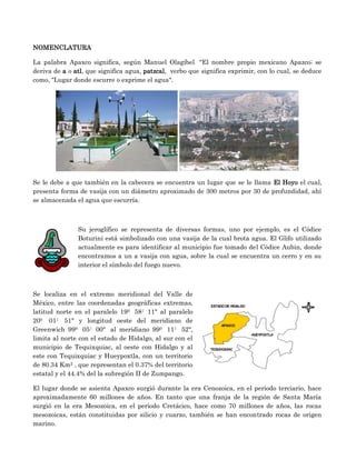 NOMENCLATURA

La palabra Apaxco significa, según Manuel Olagíbel "El nombre propio mexicano Apazco; se
deriva de a o atl, que significa agua, patzcal, verbo que significa exprimir, con lo cual, se deduce
como, "Lugar donde escurre o exprime el agua".




Se le debe a que también en la cabecera se encuentra un lugar que se le llama El Hoyo el cual,
presenta forma de vasija con un diámetro aproximado de 300 metros por 30 de profundidad, ahí
se almacenada el agua que escurría.



               Su jeroglífico se representa de diversas formas, uno por ejemplo, es el Códice
               Boturini está simbolizado con una vasija de la cual brota agua. El Glifo utilizado
               actualmente es para identificar al municipio fue tomado del Códice Aubin, donde
               encontramos a un a vasija con agua, sobre la cual se encuentra un cerro y en su
               interior el símbolo del fuego nuevo.



Se localiza en el extremo meridional del Valle de
México, entre las coordenadas geográficas extremas,
latitud norte en el paralelo 190 58| 11" al paralelo
200 01| 51" y longitud oeste del meridiano de
Greenwich 990 05| 00" al meridiano 990 11| 52",
limita al norte con el estado de Hidalgo, al sur con el
municipio de Tequixquiac, al oeste con Hidalgo y al
este con Tequixquiac y Hueypoxtla, con un territorio
de 80.34 Km2 , que representan el 0.37% del territorio
estatal y el 44.4% del la subregión II de Zumpango.

El lugar donde se asienta Apaxco surgió durante la era Cenozoica, en el periodo terciario, hace
aproximadamente 60 millones de años. En tanto que una franja de la región de Santa María
surgió en la era Mesozoica, en el periodo Cretácico, hace como 70 millones de años, las rocas
mesozoicas, están constituidas por silicio y cuarzo, también se han encontrado rocas de origen
marino.
 